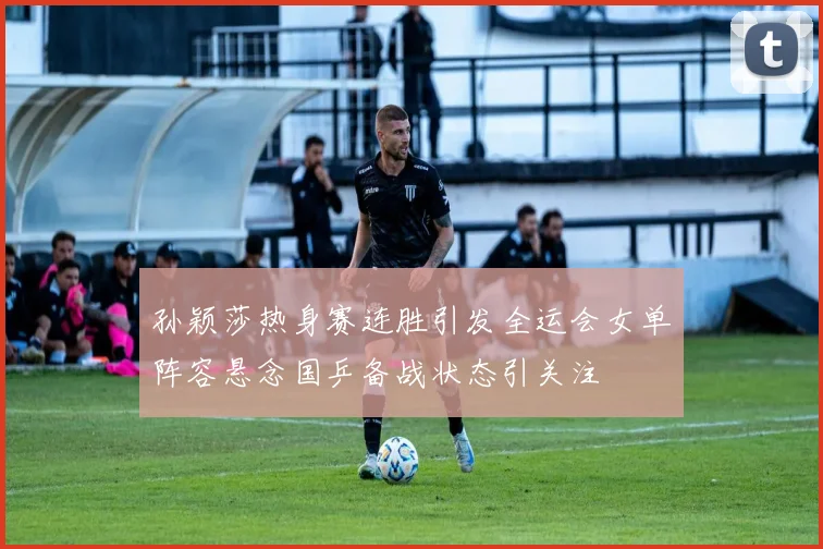 孙颖莎热身赛连胜引发全运会女单阵容悬念国乒备战状态引关注