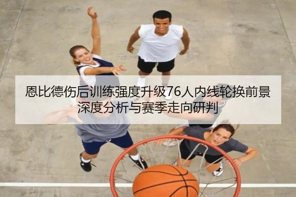 恩比德伤后训练强度升级76人内线轮换前景深度分析与赛季走向研判